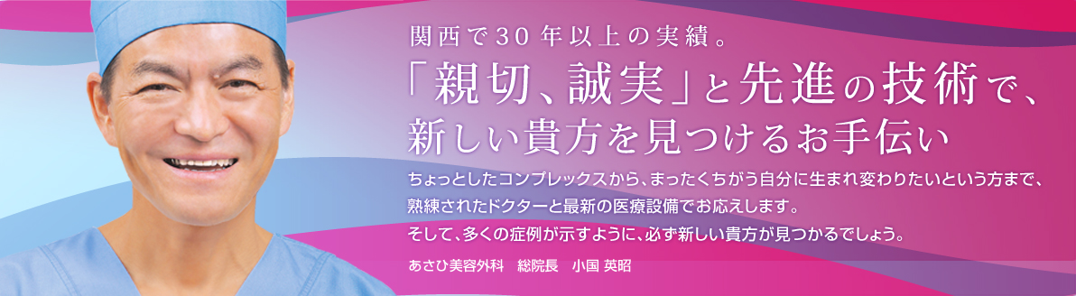 関西で30年以上の実績。「新設、誠実」と先進の技術で、新しい貴方を見つけるお手伝い ちょっとしたコンプレックスから、まったくちがう自分に生まれ変わりたいという方まで、熟練されたドクターと最新の医療設備でお応えします。そして、多くの症例が示すように、必ず新しい貴方が見つかるでしょう。あさひ美容外科総院長　小国(おぐに)  英昭(ひであき)